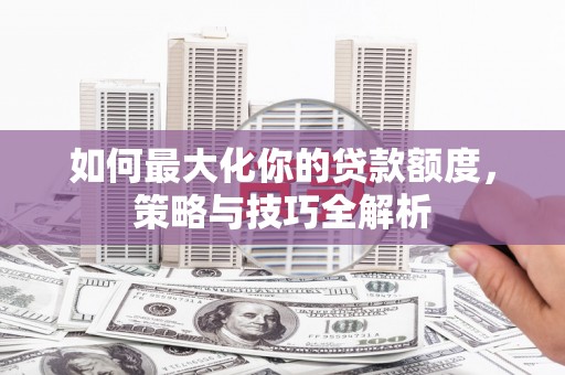 祁阳如何最大化你的贷款额度，策略与技巧全解析